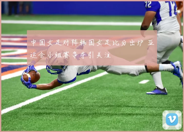 中国女足对阵韩国女足比分出炉 亚运会小组赛争夺引关注