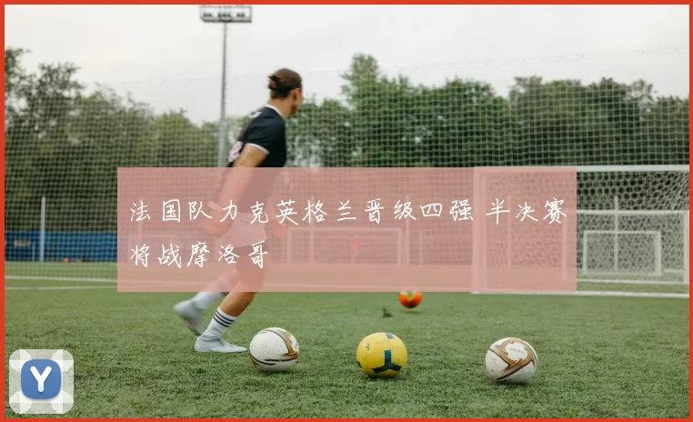 法国队力克英格兰晋级四强 半决赛将战摩洛哥