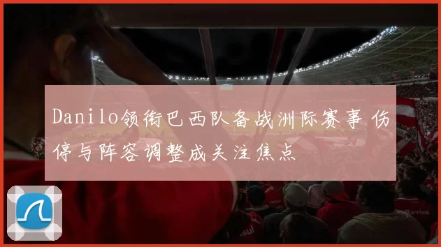 Danilo领衔巴西队备战洲际赛事 伤停与阵容调整成关注焦点
