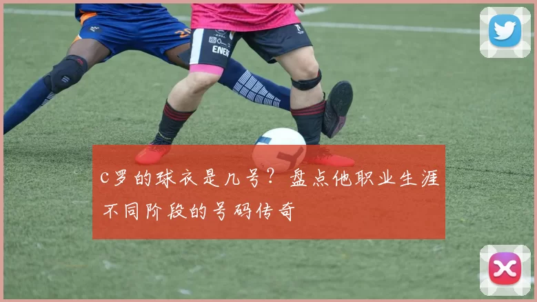 c罗的球衣是几号？盘点他职业生涯不同阶段的号码传奇