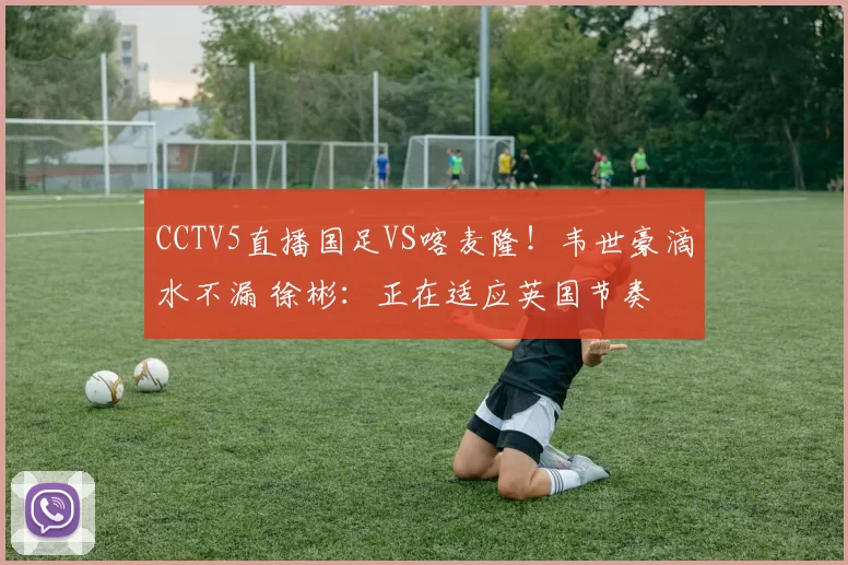 CCTV5直播国足VS喀麦隆!韦世豪滴水不漏 徐彬:正在适应英国节奏