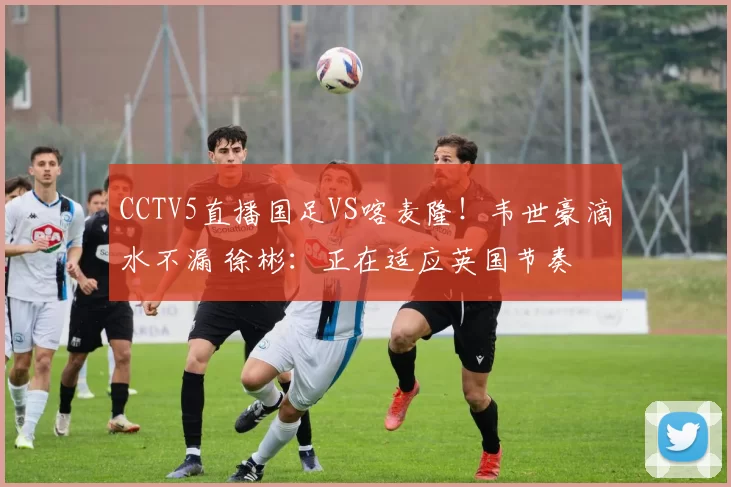 CCTV5直播国足VS喀麦隆!韦世豪滴水不漏 徐彬:正在适应英国节奏