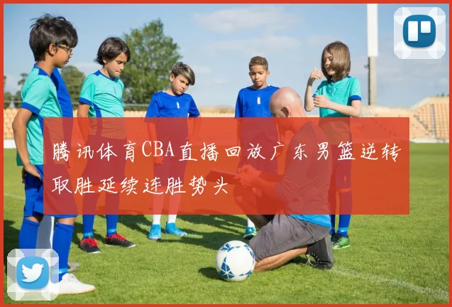 腾讯体育CBA直播回放广东男篮逆转取胜延续连胜势头