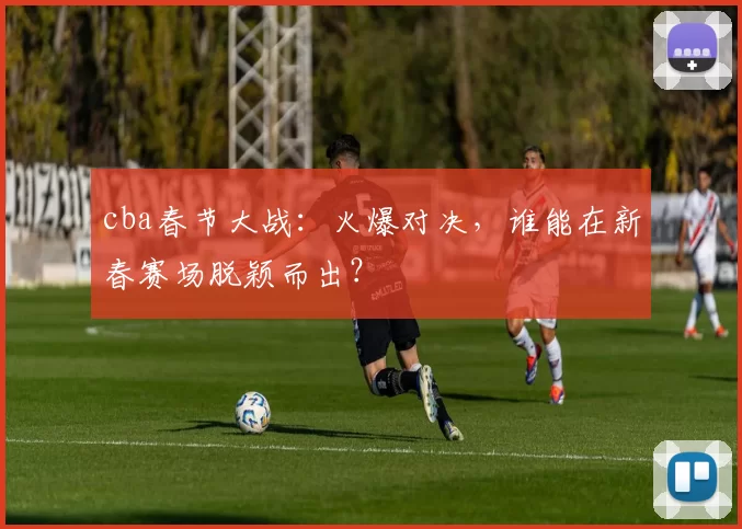 cba春节大战：火爆对决，谁能在新春赛场脱颖而出？