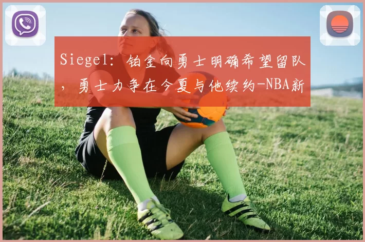 Siegel:铂金向勇士明确希望留队,勇士力争在今夏与他续约-NBA新闻