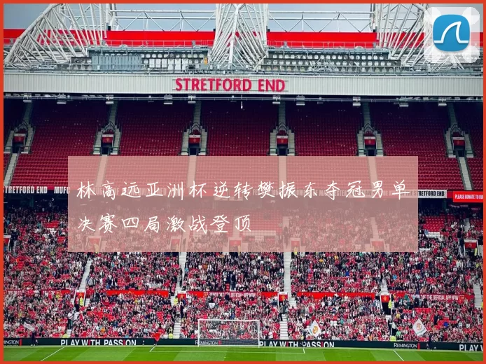 林高远亚洲杯逆转樊振东夺冠男单决赛四局激战登顶