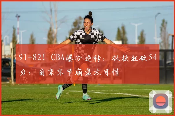 91-82！CBA爆冷逆转，双核狂砍54分，南京末节崩盘太可惜