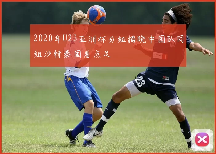 2020年U23亚洲杯分组揭晓中国队同组沙特泰国看点足