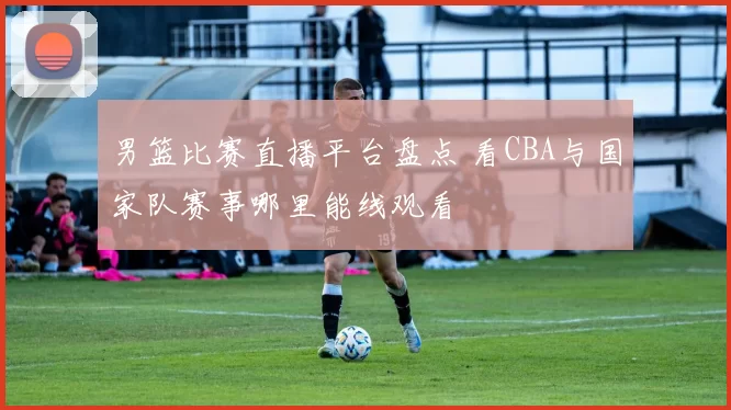 男篮比赛直播平台盘点 看CBA与国家队赛事哪里能线观看