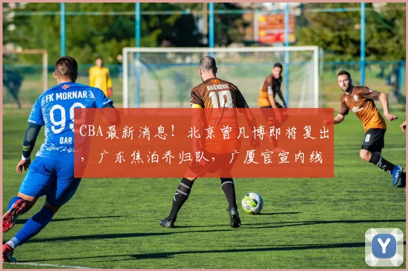 CBA最新消息！北京曾凡博即将复出，广东焦泊乔归队，广厦官宣内线补强_广州_上海