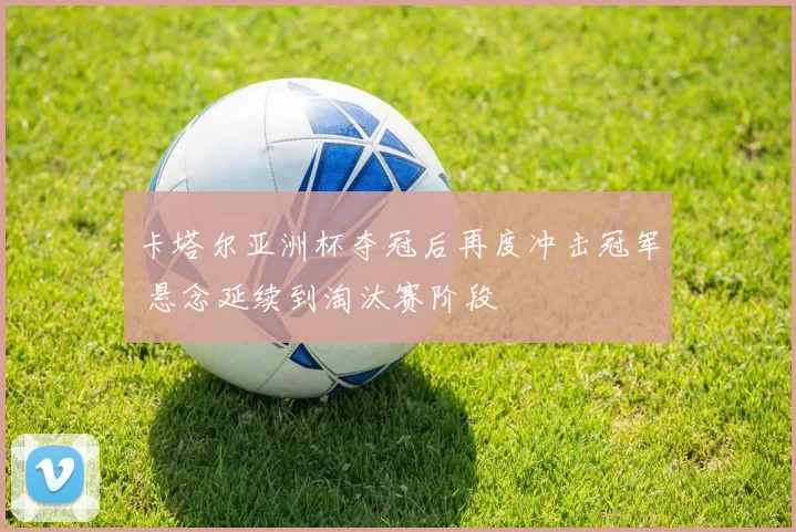 卡塔尔亚洲杯夺冠后再度冲击冠军 悬念延续到淘汰赛阶段