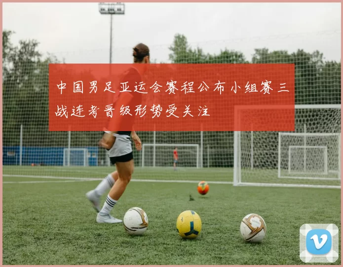 中国男足亚运会赛程公布小组赛三战连考晋级形势受关注