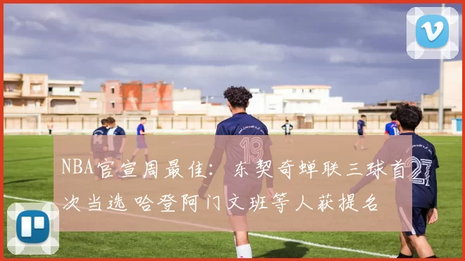 NBA官宣周最佳：东契奇蝉联三球首次当选 哈登阿门文班等人获提名