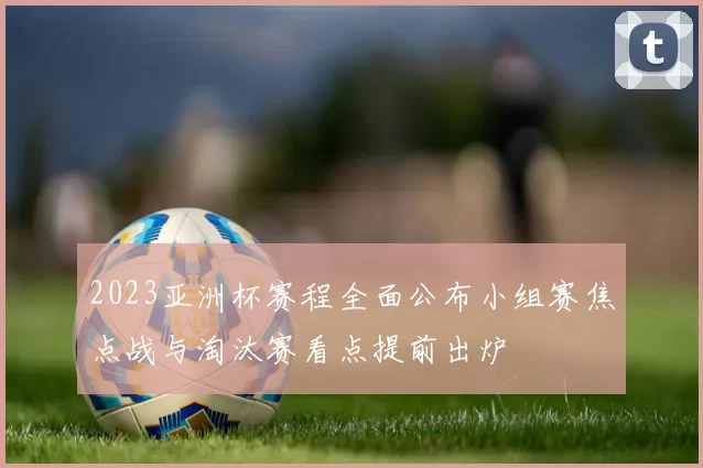 2023亚洲杯赛程全面公布小组赛焦点战与淘汰赛看点提前出炉