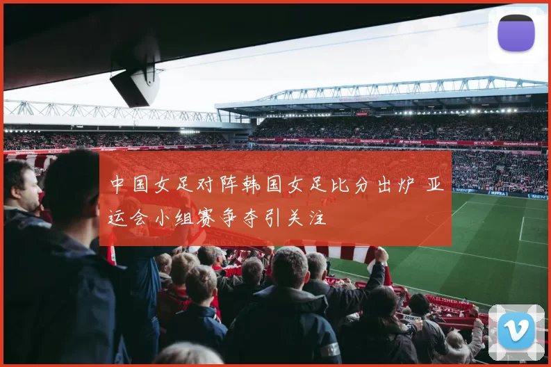 中国女足对阵韩国女足比分出炉 亚运会小组赛争夺引关注