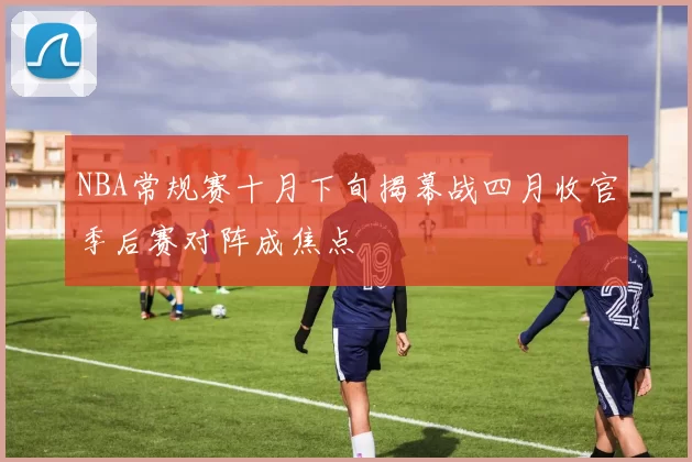 NBA常规赛十月下旬揭幕战四月收官季后赛对阵成焦点