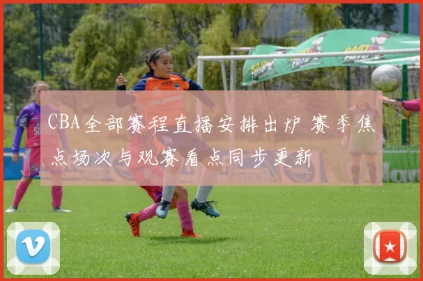 CBA全部赛程直播安排出炉 赛季焦点场次与观赛看点同步更新