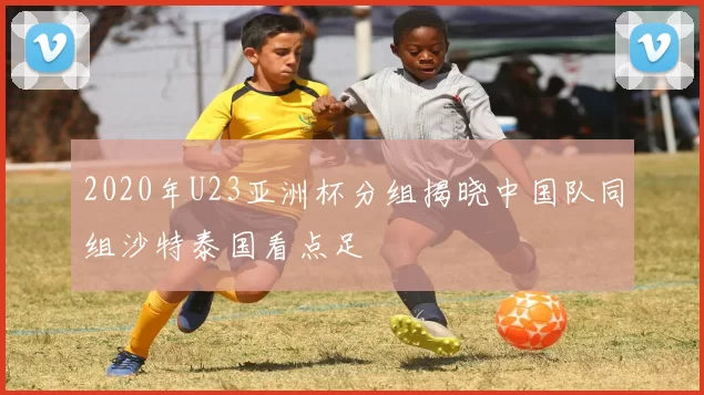 2020年U23亚洲杯分组揭晓中国队同组沙特泰国看点足