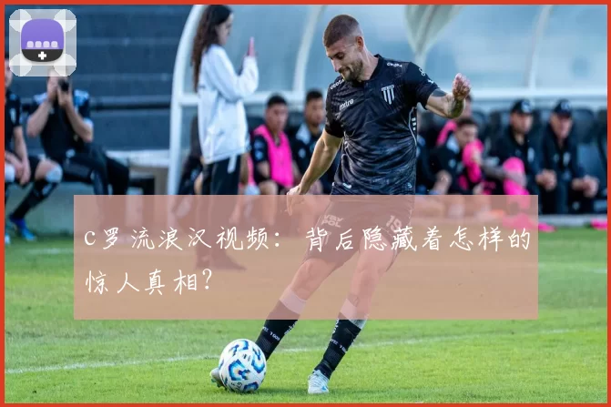 c罗流浪汉视频：背后隐藏着怎样的惊人真相？