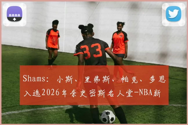 Shams：小斯、里弗斯、帕克、多恩入选2026年奈史密斯名人堂-NBA新闻