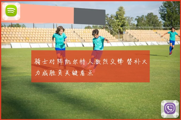 骑士对阵凯尔特人激烈交锋 替补火力成胜负关键看点