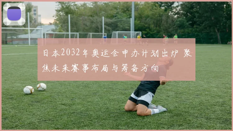 日本2032年奥运会申办计划出炉 聚焦未来赛事布局与筹备方向