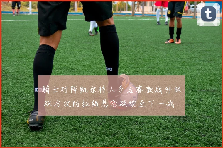 骑士对阵凯尔特人季后赛激战升级 双方攻防拉锯悬念延续至下一战