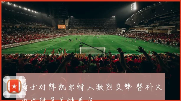 骑士对阵凯尔特人激烈交锋 替补火力成胜负关键看点