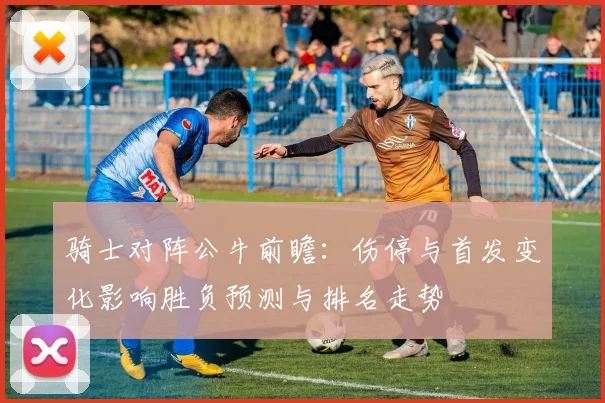 骑士对阵公牛前瞻：伤停与首发变化影响胜负预测与排名走势