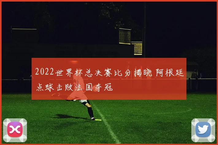 2022世界杯总决赛比分揭晓 阿根廷点球击败法国夺冠