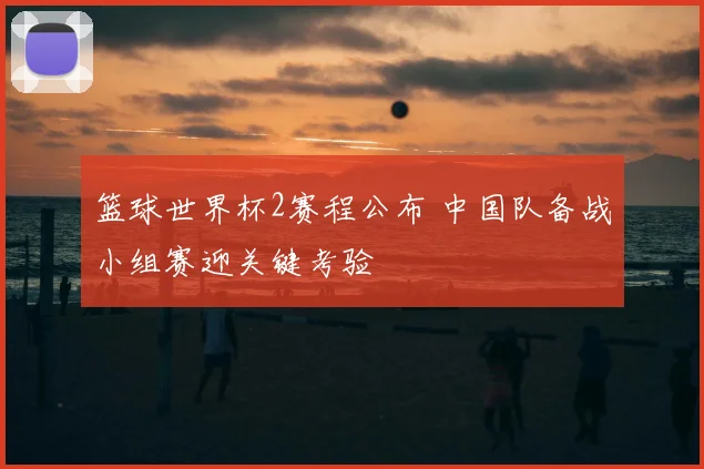 篮球世界杯2赛程公布 中国队备战小组赛迎关键考验